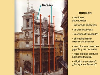 Cóncavo


                Repara en:
          - las líneas
          ascendentes
          - las formas cóncavas
          - la forma convexa
          - la acción del medallón
          - el entablamento
          inferior y el superior
          - las columnas de orden
          gigante y las normales
          - ¿qué efectos produce
          esta arquitectura?
          - ¿Podría ser clásica?
          ¿Por qué es Barroca?
 