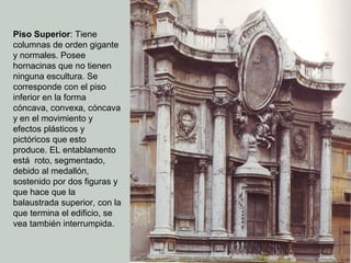 Piso Superior: Tiene
columnas de orden gigante
y normales. Posee
hornacinas que no tienen
ninguna escultura. Se
corresponde con el piso
inferior en la forma
cóncava, convexa, cóncava
y en el movimiento y
efectos plásticos y
pictóricos que esto
produce. EL entablamento
está roto, segmentado,
debido al medallón,
sostenido por dos figuras y
que hace que la
balaustrada superior, con la
que termina el edificio, se
vea también interrumpida.
 