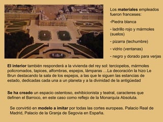 Los materiales empleados
                                                        fueron franceses:
                                                        -Piedra blanca
                                                        - ladrillo rojo y mármoles
                                                        (suelos)
                                                        - pizarra (techumbre)
                                                        - vidrio (ventanas)
                                                        - negro y dorado para verjas

El interior también responderá a la vivienda del rey sol: terciopelos, mármoles
policromados, tapices, alfombras, espejos, lámparas …La decoración la hizo Le
Brun destacando la sala de los espejos, a las que le siguen las estancias de
estado, dedicadas cada una a un planeta y a la divinidad de la antigüedad


Se ha creado un espacio ostentoso, exhibicionista y teatral, caracteres que
.
definen el Barroco, en este caso como reflejo de la Monarquía Absoluta.

 Se convirtió en modelo a imitar por todas las cortes europeas. Palacio Real de
 Madrid, Palacio de la Granja de Segovia en España.
 
