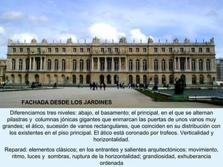 FACHADA DESDE LOS JARDINES
   Diferenciamos tres niveles: abajo, el basamento; el principal, en el que se alternan
  pilastras y columnas jónicas gigantes que enmarcan las puertas de unos vanos muy
grandes; el ático, sucesión de vanos rectangulares, que coinciden en su distribución con
   los existentes en el piso principal. El ático está coronado por trofeos. Verticalidad y
                                        horizontalidad.
Reparad: elementos clásicos; en los entrantes y salientes arquitectónicos: movimiento,
  ritmo, luces y sombras, ruptura de la horizontalidad; grandiosidad, exhuberancia
                                     ordenada
 