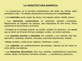 LA ARQUITECTURA BARROCA

• La arquitectura es la principal manifestación del estilo: las demás están
sometidas a ella. Y la belleza arquitectónica descansa en el movimiento.
• Los materiales varían según las obras y los lugares: piedra, ladrillo, estuco …
• Los elementos constructivos no presentan grandes novedades.
Básicamente se emplean los clásicos, pero dispuestos de otra forma. Ahora
predomina la forma frente a la función.
• El muro es el principal soporte: se ondula, modela. Es dinámico. Los vanos
que se abren en él tienen formas complejas: ovales, con sobre ventanas …
• Los soportes exentos o adosados son variados y con carácter más bien
decorativo: cariátides, atlantes, ménsulas, columnas salomónicas, estípite …
• Arcos variados: medio punto, elípticos, mixtilíneos, ovales …
• Las cubiertas son preferentemente abovedadas: además de las vistas en
otros estilos, las elípticas.
• Los elementos decorativos: Son muy variados, arquitectónicos (columnas,
volutas, aletas, hornacinas, frontones variados …), escultóricos y pictóricos.
 