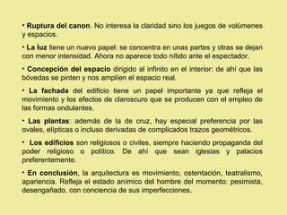 • Ruptura del canon. No interesa la claridad sino los juegos de volúmenes
y espacios.
• La luz tiene un nuevo papel: se concentra en unas partes y otras se dejan
con menor intensidad. Ahora no aparece todo nítido ante el espectador.
• Concepción del espacio dirigido al infinito en el interior: de ahí que las
bóvedas se pinten y nos amplíen el espacio real.
• La fachada del edificio tiene un papel importante ya que refleja el
movimiento y los efectos de claroscuro que se producen con el empleo de
las formas ondulantes.
• Las plantas: además de la de cruz, hay especial preferencia por las
ovales, elípticas o incluso derivadas de complicados trazos geométricos.
• Los edificios son religiosos o civiles, siempre haciendo propaganda del
poder religioso o político. De ahí que sean iglesias y palacios
preferentemente.
• En conclusión, la arquitectura es movimiento, ostentación, teatralismo,
apariencia. Refleja el estado anímico del hombre del momento: pesimista,
desengañado, con conciencia de sus imperfecciones.
 