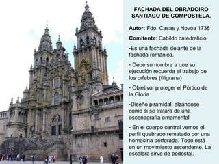 FACHADA DEL OBRADOIRO
 SANTIAGO DE COMPOSTELA.

Autor: Fdo. Casas y Novoa 1738
Comitente: Cabildo catedralicio
-Es una fachada delante de la
fachada románica.
- Debe su nombre a que su
ejecución recuerda el trabajo de
los orfebres (filigrana)
- Objetivo: proteger el Pórtico de
la Gloria
-Diseño piramidal, alzándose
como si se tratara de una
escenografía ornamental
- En el cuerpo central vemos el
perfil quebrado rematado por una
hornacina perforada. Todo está
en un movimiento ascendente. La
escalera sirve de pedestal.
 