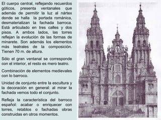 El cuerpo central, reflejando recuerdos
góticos, presenta ventanales que
además de permitir la luz al nártex
donde se halla la portada románica,
desmaterializan la fachada barroca.
Está articulado en tres calles y dos
pisos. A ambos lados, las torres
reflejan la evolución de las formas de
minarete. Son además los elementos
más teatrales de la composición.
Tienen 70 m. de altura.
Sólo el gran ventanal se corresponde
con el interior, el resto es mero teatro.
Combinación de elementos medievales
con lo barroco.
Unidad de conjunto entre la escultura y
la decoración en general: al mirar la
fachada vemos todo el conjunto.
Refleja la característica del barroco
español: acabar o enriquecer con
torres, retablos o fachadas obras
construidas en otros momentos.
 