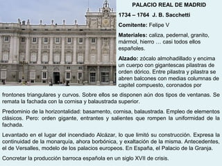 PALACIO REAL DE MADRID
                                               1734 – 1764 J. B. Sacchetti
                                               Comitente: Felipe V
                                               Materiales: caliza, pedernal, granito,
                                               mármol, hierro … casi todos ellos
                                               españoles.
                                               Alzado: zócalo almohadillado y encima
                                               un cuerpo con gigantescas pilastras de
                                               orden dórico. Entre pilastra y pilastra se
                                               abren balcones con medias columnas de
                                               capitel compuesto, coronados por
frontones triangulares y curvos. Sobre ellos se disponen aún dos tipos de ventanas. Se
remata la fachada con la cornisa y balaustrada superior.
Predominio de la horizontalidad: basamento, cornisa, balaustrada. Empleo de elementos
clásicos. Pero: orden gigante, entrantes y salientes que rompen la uniformidad de la
fachada.
Levantado en el lugar del incendiado Alcázar, lo que limitó su construcción. Expresa la
continuidad de la monarquía, ahora borbónica, y exaltación de la misma. Antecedentes,
el de Versalles, modelo de los palacios europeos. En España, el Palacio de la Granja.
Concretar la producción barroca española en un siglo XVII de crisis.
 