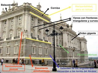 Balaustrada
                                                      Horizontalidad,
                                  Cornisa
                                                      pero se rompe


                                                    Vanos con frontones
                                                    triangulares y curvos




                                                          Orden gigante




                                                        Pilastras dóricas



   Semicolumnas
      jónicas      Basamento             Salientes de los ángulos que
                  almohadillado        recuerdan a las torres del Alcázar
 