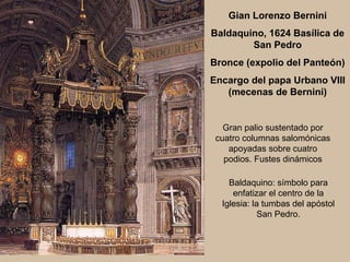 Gian Lorenzo Bernini
Baldaquino, 1624 Basílica de
        San Pedro
Bronce (expolio del Panteón)
Encargo del papa Urbano VIII
   (mecenas de Bernini)


   Gran palio sustentado por
 cuatro columnas salomónicas
    apoyadas sobre cuatro
   podios. Fustes dinámicos

    Baldaquino: símbolo para
     enfatizar el centro de la
  Iglesia: la tumbas del apóstol
             San Pedro.
 