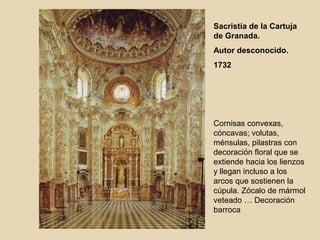 Sacristía de la Cartuja
de Granada.
Autor desconocido.
1732




Cornisas convexas,
cóncavas; volutas,
ménsulas, pilastras con
decoración floral que se
extiende hacia los lienzos
y llegan incluso a los
arcos que sostienen la
cúpula. Zócalo de mármol
veteado … Decoración
barroca
 