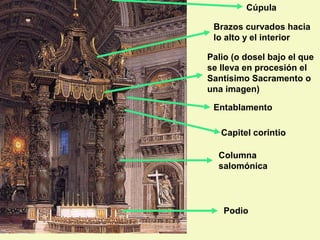 Cúpula

 Brazos curvados hacia
 lo alto y el interior

Palio (o dosel bajo el que
se lleva en procesión el
Santísimo Sacramento o
una imagen)

 Entablamento

   Capitel corintio

  Columna
  salomónica




    Podio
 