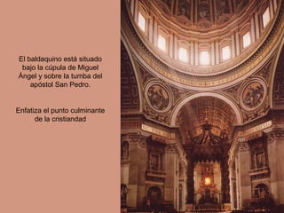 El baldaquino está situado
 bajo la cúpula de Miguel
Ángel y sobre la tumba del
    apóstol San Pedro.


Enfatiza el punto culminante
      de la cristiandad
 