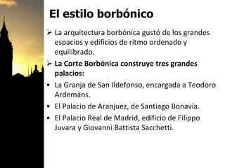 El estilo borbónico
 La arquitectura borbónica gustó de los grandes
espacios y edificios de ritmo ordenado y
equilibrado.
 La Corte Borbónica construye tres grandes
palacios:
• La Granja de San Ildefonso, encargada a Teodoro
Ardemáns.
• El Palacio de Aranjuez, de Santiago Bonavía.
• El Palacio Real de Madrid, edificio de Filippo
Juvara y Giovanni Battista Sacchetti.
 