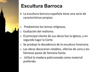 Escultura Barroca
 La escultura barroca española tiene una serie de
características propias:
o Predominio los temas religiosos.
o Exaltación del realismo.
o El principal cliente de sus obras fue la Iglesia, y en
segundo lugar la Corte.
o Se produjo la decadencia de la escultura funeraria.
o Las obras decoraron retablos, sillerías de coro y los
famosos pasos de Semana Santa.
o Utilizó la madera policromada como material
preferido.
 