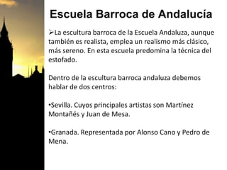 Escuela Barroca de Andalucía
La escultura barroca de la Escuela Andaluza, aunque
también es realista, emplea un realismo más clásico,
más sereno. En esta escuela predomina la técnica del
estofado.
Dentro de la escultura barroca andaluza debemos
hablar de dos centros:
•Sevilla. Cuyos principales artistas son Martínez
Montañés y Juan de Mesa.
•Granada. Representada por Alonso Cano y Pedro de
Mena.
 