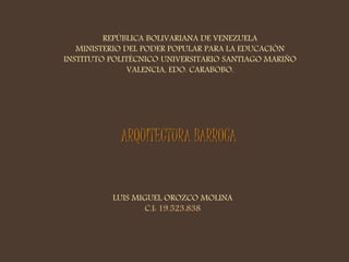 REPÚBLICA BOLIVARIANA DE VENEZUELA 
MINISTERIO DEL PODER POPULAR PARA LA EDUCACIÓN 
INSTITUTO POLITÉCNICO UNIVERSITARIO SANTIAGO MARIÑO 
VALENCIA, EDO. CARABOBO. 
ARQUITECTURA BARROCA 
LUIS MIGUEL OROZCO MOLINA 
C.I: 19.523.838 
 