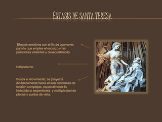 ÉXTASIS DE SANTA TERESA 
Efectos emotivos con el fin de conmover, 
para lo que emplea el escorzo y las 
posiciones violentas y desequilibradas. 
Naturalismo. 
Busca el movimiento; se proyecta 
dinámicamente hacia afuera con líneas de 
tensión complejas, especialmente la 
helicoidal o serpentinata, y multiplicidad de 
planos y puntos de vista. 
