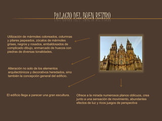 PALACIO DEL BUEN RETIRO 
Utilización de mármoles coloreados, columnas 
y pilares jaspeados, zócalos de mármoles 
grises, negros y rosados, embaldosados de 
complicado dibujo, enmarcado de huecos con 
piedras de diversas tonalidades. 
Alteración no solo de los elementos 
arquitectónicos y decorativos heredados, sino 
también la concepción general del edificio. 
El edificio llega a parecer una gran escultura. Ofrece a la mirada numerosos planos oblicuos, crea 
junto a una sensación de movimiento, abundantes 
efectos de luz y ricos juegos de perspectiva 
 