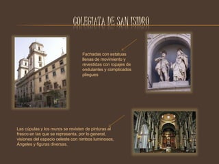 COLEGIATA DE SAN ISIDRO 
Fachadas con estatuas 
llenas de movimiento y 
revestidas con ropajes de 
ondulantes y complicados 
pliegues 
Las cúpulas y los muros se revisten de pinturas al 
fresco en las que se representa, por lo general, 
visiones del espacio celeste con nimbos luminosos, 
Ángeles y figuras diversas. 
 