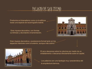 PALACIO DE SAN TELMO 
Predomina el dramatismo como si el edificios 
fuese una especie de escenografía teatral. 
Gran riqueza decorativa, con formas 
curvilíneas y abundante ornamentación. 
Gran riqueza decorativa y exuberancia formal tanto en los 
espacios interiores como al exterior, aunque más sobrio. 
El arco descansa sobre la columna por medio de un 
entablamento o descansa directamente sobre el capitel. 
Los palacios son una tipología muy característica del 
la arquitectura barroca. 
 