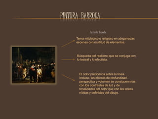 PINTURA BARROCA 
La ronda de noche 
Tema mitológico o religioso en abigarradas 
escenas con multitud de elementos. 
Búsqueda del realismo que se conjuga con 
lo teatral y lo efectista. 
El color predomina sobre la línea. 
Incluso, los efectos de profundidad, 
perspectiva y volumen se consiguen más 
con los contrastes de luz y de 
tonalidades del color que con las líneas 
nítidas y definidas del dibujo. 
 