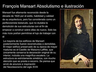 François Mansart Absolutismo e ilustración
Mansart fue altamente reconocido desde la
década de 1620 por el estilo, habilidad y calidad
de su arquitectura, pero fue considerado como un
perfeccionista testarudo, que no dudaba la
demolición de sus estructuras con el fin de
empezar a construir sobre ellas de nuevo. Solo los
más ricos podían permitirse el lujo de trabajar con
él
La mayoría de los edificios de Mansart
posteriormente fueron reconstruidas o demolidas.
El mejor edificio preservado de su época de mayor
madurez es el Castillo de Maisons-Laffitte, que
únicamente conserva la decoración original de su
interior, incluida una magnífica escalera. La
estructura es estrictamente simétrica, con mucho
atención que se presta a socorro. Se piensa que
sirvió de anuncio e inspiración
del Neoclasicismo del siglo XVIII
 
