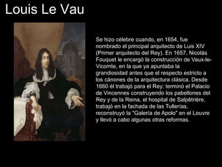 Louis Le Vau
Se hizo célebre cuando, en 1654, fue
nombrado el principal arquitecto de Luis XIV
(Primer arquitecto del Rey). En 1657, Nicolás
Fouquet le encargó la construcción de Vaux-le-
Vicomte, en la que ya apuntaba la
grandiosidad antes que el respecto estricto a
los cánones de la arquitectura clásica. Desde
1660 él trabajó para el Rey: terminó el Palacio
de Vincennes construyendo los pabellones del
Rey y de la Reina, el hospital de Salpêtrière,
trabajó en la fachada de las Tullerías,
reconstruyó la "Galería de Apolo" en el Louvre
y llevó a cabo algunas otras reformas.
 