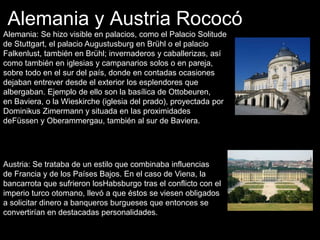 Alemania y Austria Rococó
Alemania: Se hizo visible en palacios, como el Palacio Solitude
de Stuttgart, el palacio Augustusburg en Brühl o el palacio
Falkenlust, también en Brühl; invernaderos y caballerizas, así
como también en iglesias y campanarios solos o en pareja,
sobre todo en el sur del país, donde en contadas ocasiones
dejaban entrever desde el exterior los esplendores que
albergaban. Ejemplo de ello son la basílica de Ottobeuren,
en Baviera, o la Wieskirche (iglesia del prado), proyectada por
Dominikus Zimermann y situada en las proximidades
deFüssen y Oberammergau, también al sur de Baviera.
Austria: Se trataba de un estilo que combinaba influencias
de Francia y de los Países Bajos. En el caso de Viena, la
bancarrota que sufrieron losHabsburgo tras el conflicto con el
imperio turco otomano, llevó a que éstos se viesen obligados
a solicitar dinero a banqueros burgueses que entonces se
convertirían en destacadas personalidades.
 
