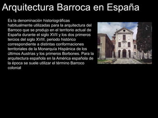 Arquitectura Barroca en España
Es la denominación historiográficas
habitualmente utilizadas para la arquitectura del
Barroco que se produjo en el territorio actual de
España durante el siglo XVII y los dos primeros
tercios del siglo XVIII, periodo histórico
correspondiente a distintas conformaciones
territoriales de la Monarquía Hispánica de los
últimos Austrias y los primeros Borbones. Para la
arquitectura española en la América española de
la época se suele utilizar el término Barroco
colonial
 