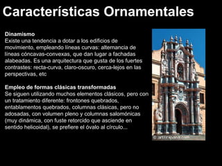 Características Ornamentales
Dinamismo
Dinamismo
Existe una tendencia a dotar a los edificios de
movimiento, empleando líneas curvas: alternancia de
líneas cóncavas-convexas, que dan lugar a fachadas
alabeadas. Es una arquitectura que gusta de los fuertes
contrastes: recta-curva, claro-oscuro, cerca-lejos en las
perspectivas, etc
Empleo de formas clásicas transformadas
Se siguen utilizando muchos elementos clásicos, pero con
un tratamiento diferente: frontones quebrados,
entablamentos quebrados, columnas clásicas, pero no
adosadas, con volumen pleno y columnas salomónicas
(muy dinámica, con fuste retorcido que asciende en
sentido helicoidal), se prefiere el óvalo al círculo...
 