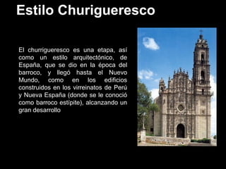 Estilo Churigueresco
El churrigueresco es una etapa, así
como un estilo arquitectónico, de
España, que se dio en la época del
barroco, y llegó hasta el Nuevo
Mundo, como en los edificios
construidos en los virreinatos de Perú
y Nueva España (donde se le conoció
como barroco estípite), alcanzando un
gran desarrollo
 