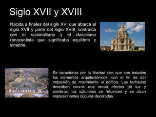 Siglo XVII y XVIII
Nacida a finales del siglo XVI que abarca el
siglo XVII y parte del siglo XVIII, contrasta
con el racionalismo y el clasicismo
renacentista que significaba equilibrio y
simetría.
Se caracteriza por la libertad con que son tratados
los elementos arquitectónicos, con el fin de dar
impresión de movimiento al edificio. Las fachadas
describen curvas que crean efectos de luz y
sombras, las columnas se retuercen y se alzan
impresionantes cúpulas decoradas.
 