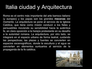 Italia ciudad y Arquitectura
Roma es el centro más importante del arte barroco italiano
(y europeo) y los papas son los grandes mecenas del
momento. La arquitectura se pone al servicio de la Iglesia
Católica, que tiene como misión conducir a los fieles y
persuadirles moviendo su sensibilidad hacia la auténtica
fe, en clara oposición a la herejía protestante en su desafío
a la autoridad romana. La arquitectura, por otro lado, se
integrará en el espacio urbano de forma teatral, cuidando
las perspectivas; las plazas y fuentes se convierten en
espacios escenográficos, donde la escultura y el agua se
convierten en elementos suntuarios al servicio de la
propaganda de la fe católica.
 