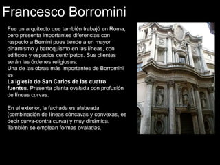 Francesco Borromini
Fue un arquitecto que también trabajó en Roma,
pero presenta importantes diferencias con
respecto a Bernini pues tiende a un mayor
dinamismo y barroquismo en las líneas, con
edificios y espacios centrípetos. Sus clientes
serán las órdenes religiosas.
Una de las obras más importantes de Borromini
es:
La Iglesia de San Carlos de las cuatro
fuentes. Presenta planta ovalada con profusión
de líneas curvas.
En el exterior, la fachada es alabeada
(combinación de líneas cóncavas y convexas, es
decir curva-contra curva) y muy dinámica.
También se emplean formas ovaladas.
 