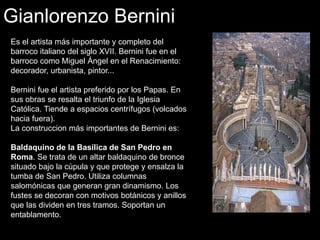Gianlorenzo Bernini
Es el artista más importante y completo del
barroco italiano del siglo XVII. Bernini fue en el
barroco como Miguel Ángel en el Renacimiento:
decorador, urbanista, pintor...
Bernini fue el artista preferido por los Papas. En
sus obras se resalta el triunfo de la Iglesia
Católica. Tiende a espacios centrífugos (volcados
hacia fuera).
La construccion más importantes de Bernini es:
Baldaquino de la Basílica de San Pedro en
Roma. Se trata de un altar baldaquino de bronce
situado bajo la cúpula y que protege y ensalza la
tumba de San Pedro. Utiliza columnas
salomónicas que generan gran dinamismo. Los
fustes se decoran con motivos botánicos y anillos
que las dividen en tres tramos. Soportan un
entablamento.
 