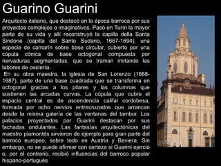 Guarino Guarini
Arquitecto italiano, que destacó en la época barroca por sus
proyectos complejos e imaginativos. Pasó en Turín la mayor
parte de su vida y allí reconstruyó la capilla della Santa
Sindone (capilla del Santo Sudario, 1667-1694), una
especie de camarín sobre base circular, cubierto por una
cúpula cónica de base octogonal compuesta por
nervaduras segmentadas, que se traman imitando las
labores de cestería.
En su obra maestra, la iglesia de San Lorenzo (1668-
1687), parte de una base cuadrada que se transforma en
octogonal gracias a los pilares y las columnas que
sostienen las arcadas curvas. La cúpula que cubre el
espacio central es de ascendencia califal cordobesa,
formada por ocho nervios entrecruzados que arrancan
desde la misma galería de las ventanas del tambor. Los
palacios proyectados por Guarini destacan por sus
fachadas ondulantes. Las fantasías arquitectónicas del
maestro piamontés sirvieron de ejemplo para gran parte del
barroco europeo, sobre todo en Austria y Baviera. Sin
embargo, no se puede afirmar con certeza si Guarini ejerció
o, por el contrario, recibió influencias del barroco popular
hispano-portugués
 