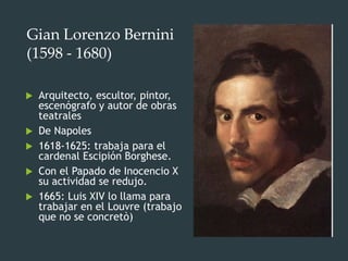 Gian Lorenzo Bernini
(1598 - 1680)
 Arquitecto, escultor, pintor,
escenógrafo y autor de obras
teatrales
 De Napoles
 1618-1625: trabaja para el
cardenal Escipión Borghese.
 Con el Papado de Inocencio X
su actividad se redujo.
 1665: Luis XIV lo llama para
trabajar en el Louvre (trabajo
que no se concretò)
 