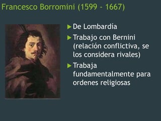 Francesco Borromini (1599 - 1667)
 De Lombardía
 Trabajo con Bernini
(relación conflictiva, se
los considera rivales)
 Trabaja
fundamentalmente para
ordenes religiosas
 