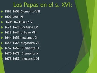 Los Papas en el s. XVI:
 1592-1605:Clemente VIII
 1605:León XI
 1605-1621:Paulo V
 1621-1623:Gregorio XV
 1623-1644:Urbano VIII
 1644-1655:Inocencio X
 1655-1667:Alejandro VII
 1667-1669: Clemente IX
 1670-1676: Clemente X
 1676-1689: Inocencio XI
 