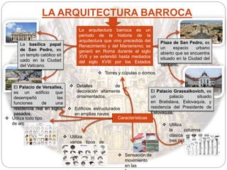 LA ARQUITECTURA BARROCA
La arquitectura barroca es un
período de la historia de la
arquitectura que vino precedida del
Renacimiento y del Manierismo; se
generó en Roma durante el siglo
XVII y se extendió hasta mediados
del siglo XVIII por los Estados
absolutistas europeos.
El Palacio Grassalkovich, es
un palacio situado
en Bratislava, Eslovaquia, y
residencia del Presidente de
Eslovaquia.
El Palacio de Versalles,
es un edificio que
desempeñó las
funciones de una
residencia real en siglos
pasados.
Características Utiliza todo tipo
de arcos
 Utiliza
varios tipos de
bóvedas
 Utiliza
la columna
clásica en los
tres órdenes
 Detalles de
decoración altamente
ornamentados.
 Sensación de
movimiento
en las
 Torres y cúpulas o domos.
 Edificios estructurados
en amplias naves
La basílica papal
de San Pedro, es
un templo católico sit
uado en la Ciudad
del Vaticano.
Plaza de San Pedro, es
un espacio urbano
abierto que se encuentra
situado en la Ciudad del
Vaticano.
 