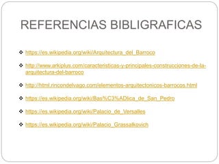 REFERENCIAS BIBLIGRAFICAS
 https://es.wikipedia.org/wiki/Arquitectura_del_Barroco
 http://www.arkiplus.com/caracteristicas-y-principales-construcciones-de-la-
arquitectura-del-barroco
 http://html.rincondelvago.com/elementos-arquitectonicos-barrocos.html
 https://es.wikipedia.org/wiki/Bas%C3%ADlica_de_San_Pedro
 https://es.wikipedia.org/wiki/Palacio_de_Versalles
 https://es.wikipedia.org/wiki/Palacio_Grassalkovich
 