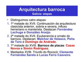 Arquitectura barroca
Galicia: etapas
• Distinguimos catro etapas:
1. 1ª metade do XVII. Continuación da arquitectura
clasicista anterior, sobria e severa, influxo
herreriano e manierista. Destacan Fernández
Lechuga e González Araújo.
2. 2ª metade do XVII. Exuberancia e ornato do
barroco. Destacan: Melchor de Velasco, Peña
de Toro e Domingo de Andrade.
3. 1ª metade do XVIII. Barroco de placas: Casas
Novoa e Simón Rodríguez.
4. Mediados XVIII. Triunfo do Rococó: Clemente
Fernández Sarela e Lucas Ferro Caaveiro.
 