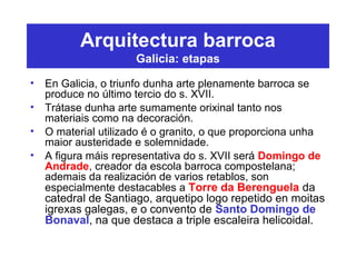 Arquitectura barroca
Galicia: etapas
• En Galicia, o triunfo dunha arte plenamente barroca se
produce no último tercio do s. XVII.
• Trátase dunha arte sumamente orixinal tanto nos
materiais como na decoración.
• O material utilizado é o granito, o que proporciona unha
maior austeridade e solemnidade.
• A figura máis representativa do s. XVII será Domingo de
Andrade, creador da escola barroca compostelana;
ademais da realización de varios retablos, son
especialmente destacables a Torre da Berenguela da
catedral de Santiago, arquetipo logo repetido en moitas
igrexas galegas, e o convento de Santo Domingo de
Bonaval, na que destaca a triple escaleira helicoidal.
 
