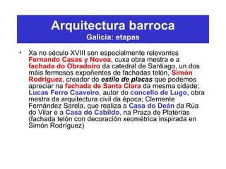 Arquitectura barroca
Galicia: etapas
• Xa no século XVIII son especialmente relevantes
Fernando Casas y Novoa, cuxa obra mestra e a
fachada do Obradoiro da catedral de Santiago, un dos
máis fermosos expoñentes de fachadas telón, Simón
Rodríguez, creador do estilo de placas que podemos
apreciar na fachada de Santa Clara da mesma cidade;
Lucas Ferro Caaveiro, autor do concello de Lugo, obra
mestra da arquitectura civil da época; Clemente
Fernández Sarela, que realiza a Casa do Deán da Rúa
do Vilar e a Casa do Cabildo, na Praza de Platerías
(fachada telón con decoración xeométrica inspirada en
Simón Rodríguez)
 