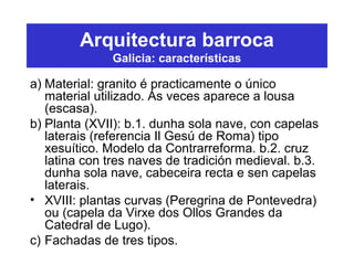 Arquitectura barroca
Galicia: características
a) Material: granito é practicamente o único
material utilizado. Ás veces aparece a lousa
(escasa).
b) Planta (XVII): b.1. dunha sola nave, con capelas
laterais (referencia Il Gesú de Roma) tipo
xesuítico. Modelo da Contrarreforma. b.2. cruz
latina con tres naves de tradición medieval. b.3.
dunha sola nave, cabeceira recta e sen capelas
laterais.
• XVIII: plantas curvas (Peregrina de Pontevedra)
ou (capela da Virxe dos Ollos Grandes da
Catedral de Lugo).
c) Fachadas de tres tipos.
 