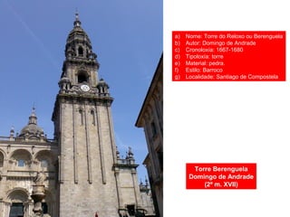 Torre Berenguela
Domingo de Andrade
(2ª m. XVII)
a) Nome: Torre do Reloxo ou Berenguela
b) Autor: Domingo de Andrade
c) Cronoloxía: 1667-1680
d) Tipoloxía: torre
e) Material: pedra.
f) Estilo: Barroco
g) Localidade: Santiago de Compostela
 