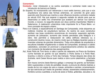 Comentario:
Contexto: mirar introdución e os outros exemplos e centrarse neste caso na
introdución do barroco en Galicia.
En España, foi incorporando con reticencias o novo estilo barroco, pois que a súa
arquitectura era cativa das formas anteriores, en concreto do gran peso
exercido polo Escorial que mantivo a súa influencia durante a primeira metade
do século XVII. Hai que esperar á segunda metade do século para que se
desenvolva un estilo moi ornamental que acabará por derivar nun barroco
movido, o rococó, no seguinte século con dous centros importantes: Madrid e
Salamanca. A realización urbanística máis importante foi a Praza Maior, un
novo concepto de espazo urbano .
Pero é en Galicia, e especialmente en Santiago de Compostela, onde atopamos as
mellores mostras da arquitectura barroca. As razóns do auxe construtivo
estriban nas boas condicións económicas do momento: expansión agrícola,
aumento de poboación, aumento das rendas percibidas pola fidalguía e o
clero. Isto permitirá a restauración de vellos edificios relixiosos ou a
construción doutros novos, do mesmo modo que os fidalgos levantan pazos e
vivendas urbanas de grandes dimensións. Toda unha pléiade de arquitectos e
escultores traballan engalanando a cidade de Compostela, arcebispo e cabido
catedralicio, coinciden en promover o engrandecemento artístico da catedral,
nun momento de decadencia das peregrinacións.
Así, Xosé Peña de Toro levou a cabo o peche da cabeceira na Praza da Quintana
cunha fachada en granito na que deseñou a Porta Santa e a Porta Real,
levantou o ciborio e erixiu a Torre das Campás. Tempo despois das obras de
Andrade, será Casas Novoa quen realice a obra cume catedralicia: a fachada
do Obradoiro.
Son trazos comúns deste Barroco galego: o emprego do granito; as fachadas-
telón superpostas a modo de pantallas visuais; a procura de efectos teatrais a
través da luz con xogos de vans e masas, entrantes e saíntes; ornamentación
de tipo estrutural por medio de grandes volutas, esaxerados entabaoamentos,
frontóns curvos e partidos; a suma de acios e froitos, grilandas, escudos e, na
 