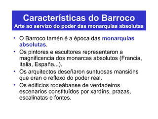 Características do Barroco
Arte ao servizo do poder das monarquías absolutas
• O Barroco tamén é a época das monarquías
absolutas.
• Os pintores e escultores representaron a
magnificencia dos monarcas absolutos (Francia,
Italia, España...).
• Os arquitectos deseñaron suntuosas mansións
que eran o reflexo do poder real.
• Os edificios rodeábanse de verdadeiros
escenarios constituídos por xardíns, prazas,
escalinatas e fontes.
 