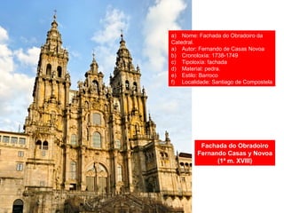 Fachada do Obradoiro
Fernando Casas y Novoa
(1ª m. XVIII)
a) Nome: Fachada do Obradoiro da
Catedral.
a) Autor: Fernando de Casas Novoa
b) Cronoloxía: 1738-1749
c) Tipoloxía: fachada
d) Material: pedra.
e) Estilo: Barroco
f) Localidade: Santiago de Compostela
 