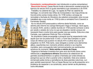 Comentario: contexualización (ver introdución e outros comentarios)
•Descrición formal: Casas Novoa funde a decoración vexetal propia do
barroco do século XVII co gusto xeométrico que caracteriza o do XVIII.
•Traballou na catedral de Lugo, na capela do Pilar da catedral de
Santiago, no convento das Orfas de Compostela e nas Capuchinas da
Coruña entre outras moitas obras. En 1738 recibe o encargo de
remodelar a fachada do Obradoiro da catedral compostelá, obra na que
traballará ata a súa morte en 1749 (a obra a rematará Ferro Caaveiro e
Fernández Sarela).
•Xa no século XVII preocupaba a reforma desta fachada, como se
advirte polo informe do coengo-fabriqueiro Vega e Verdugo. Será agora,
no século XVIII, cando o cabido reunido en 1738 acorde comezar a obra
por esixilo o estado de ruína no que se atopaba e tamén porque era
necesario facer a outra torre para igualar coa que existía. Esta era a das
Campás, que realizaran Peña de Toro e Andrade.
•Ao arquitecto Casas encarganlle o proxecto que fai respectando todo
aquilo que non se podía tocar. É dicir, a Torre das Campás e o gran
corpo de reforzo que puxeran no século XVI e outros dous que se
engadiran no XVII. Polo tanto, vese obrigado a contar cuns elementos
alleos, expoñentes dun momento artístico anterior e se impoñía
mantelos, pero conxugando todo harmonicamente cos sentimentos
artísticos do momento. Nisto estriba o mérito de Casas.
•Organiza a fachada á maneira dun gran arco de triunfo (tomo como
referencias a arquitectura efímera decorativa da celebración de
grandes acontecementos e a aplica a fachada) por onde entrase os
peregrinos que se viñan a postrar ante o Apóstolo. Este arco estaría
enmarcado polas torres a semellanza de dúas grandes columnas, cun
gran sentido asecnsional. Pero a Casas Novoa non se lle presentou só o
problema de respectar o xa construído, senon tamén se lle plantexou
outra dificultade:
 