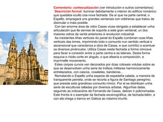 Comentario: contexualización (ver introdución e outros comentarios)
•Descrición formal: iluminar debidamente o interior do edificio románico
que quedaba oculto coa nova fachada. De aí que na parte central, o
Espello, empregará uns grandes ventanais con viddreiras que tratou de
disimular o máis posible.
•Con tan enorme área de vidro Cases viuse obrigado a establecer unha
articulación que lle servise de soporte a este gran ventanal, un dos
maiores vidros de ventá anteriores á revolucion industrial.
•As insistentes liñas verticais do panel do Espello combinan coas liñas
verticais das torres, imprimindo todo o conxunto nun sentido vertical e
ascensional que caracteriza a obra de Casas, e que contribú a acentuar
os diversos pinánculos. Utiliza Casas nesta fachada a forma cóncava
para facer a conexión entre a parte centra e as laterais. Desta forma
esquiva o ríxido corte en ángulo, o que afearía a composición, e
imprímelle movemento.
•Estes corpos curvos van decorados por dúas colosais volutas sobre as
que se desenvolven unha serie de trofeos militares harmonicamente
entrelazados, con cascos, coseletes, bandeiras...
•Rematando o Espello unha especie de espadaña calada, a maneira de
transparente peineta, onde se recorta a figura de Santiago peregrino,
que preside este grandioso conxunto rímico. Por el se distribúen unha
serie de esculturas talladas por diversos artistas. Algunhas delas,
seguindo as indicacións de Fernando de Casas, debían ir policromadas.
Este frontis é o exemplar da fachada escenográfica, de fachada-telón, e
con ela chega o barrco en Galicia ao máximo triunfo.
 