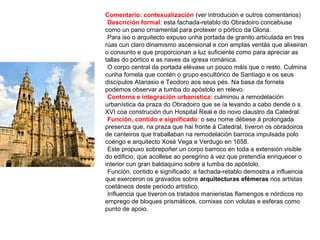 Comentario: contexualización (ver introdución e outros comentarios)
•Descrición formal: esta fachada-retablo do Obradoiro concebiuse
como un pano ornamental para protexer o pórtico da Gloria.
•Para iso o arquitecto expuso unha portada de granito articulada en tres
rúas cun claro dinamismo ascensional e con amplas ventás que alixeiran
o conxunto e que proporcionan a luz suficiente como para apreciar as
tallas do pórtico e as naves da igrexa románica.
•O corpo central da portada elévase un pouco máis que o resto. Culmina
cunha fornela que contén o grupo escultórico de Santiago e os seus
discípulos Atanasio e Teodoro aos seus pés. Na basa da fornela
podemos observar a tumba do apóstolo en relevo.
•Contorna e integración urbanística: culminou a remodelación
urbanística da praza do Obradoiro que se ía levando a cabo dende o s.
XVI coa construción dun Hospital Real e do novo claustro da Catedral.
•Función, contido e significado: o seu nome débese á prolongada
presenza que, na praza que hai fronte á Catedral, tiveron os obradoiros
de canteiros que traballaban na remodelación barroca impulsada polo
coéngo e arquitecto Xosé Vega e Verdugo en 1658.
•Este propuxo sobrepoñer un corpo barroco en toda a extensión visible
do edificio, que acollese ao peregrino á vez que pretendía enriquecer o
interior cun gran baldaquino sobre a tumba do apóstolo.
•Función, contido e significado: a fachada-retablo demostra a influencia
que exerceron os gravados sobre arquitecturas efémeras nos artistas
coetáneos deste período artístico.
•Influencia que tiveron os tratados manieristas flamengos e nórdicos no
emprego de bloques prismáticos, cornixas con volutas e esferas como
punto de apoio.
 